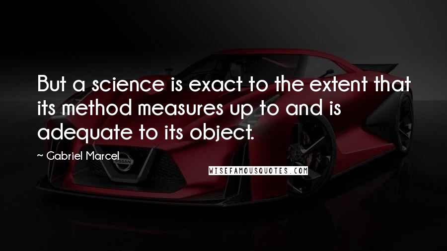 Gabriel Marcel Quotes: But a science is exact to the extent that its method measures up to and is adequate to its object.