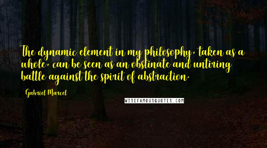 Gabriel Marcel Quotes: The dynamic element in my philosophy, taken as a whole, can be seen as an obstinate and untiring battle against the spirit of abstraction.