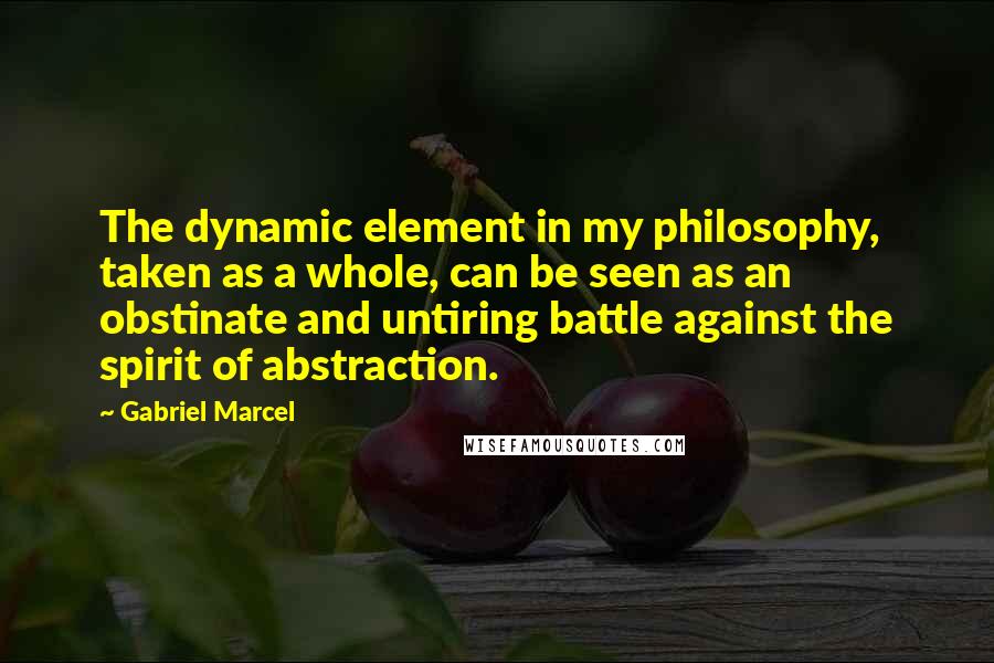 Gabriel Marcel Quotes: The dynamic element in my philosophy, taken as a whole, can be seen as an obstinate and untiring battle against the spirit of abstraction.