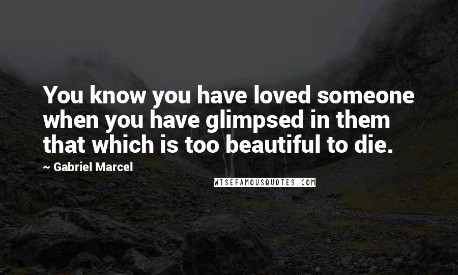 Gabriel Marcel Quotes: You know you have loved someone when you have glimpsed in them that which is too beautiful to die.