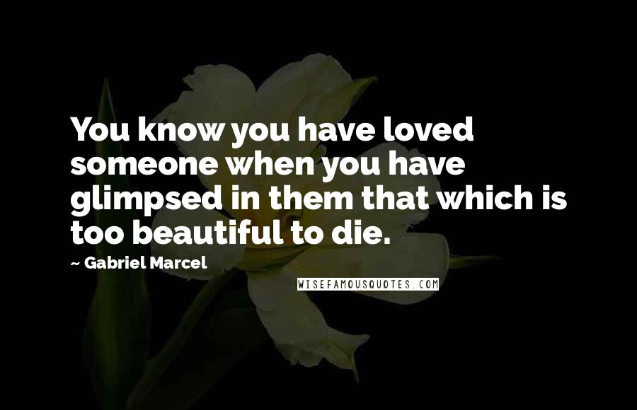 Gabriel Marcel Quotes: You know you have loved someone when you have glimpsed in them that which is too beautiful to die.