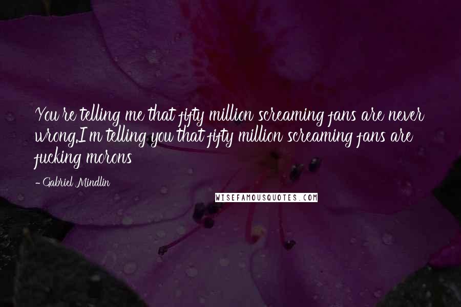 Gabriel Mindlin Quotes: You're telling me that fifty million screaming fans are never wrong.I'm telling you that fifty million screaming fans are fucking morons