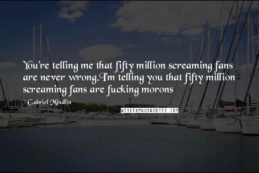 Gabriel Mindlin Quotes: You're telling me that fifty million screaming fans are never wrong.I'm telling you that fifty million screaming fans are fucking morons