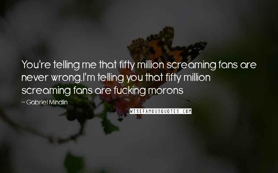 Gabriel Mindlin Quotes: You're telling me that fifty million screaming fans are never wrong.I'm telling you that fifty million screaming fans are fucking morons