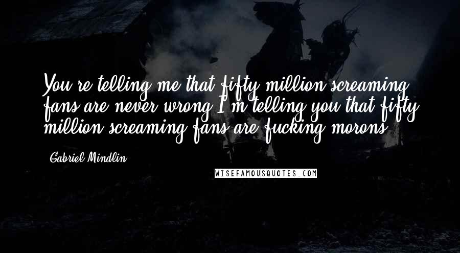 Gabriel Mindlin Quotes: You're telling me that fifty million screaming fans are never wrong.I'm telling you that fifty million screaming fans are fucking morons