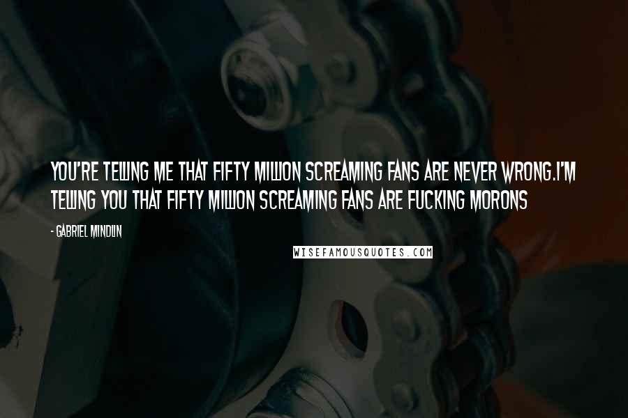 Gabriel Mindlin Quotes: You're telling me that fifty million screaming fans are never wrong.I'm telling you that fifty million screaming fans are fucking morons