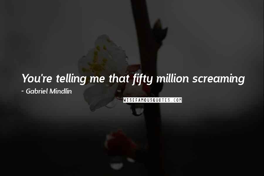 Gabriel Mindlin Quotes: You're telling me that fifty million screaming fans are never wrong.I'm telling you that fifty million screaming fans are fucking morons