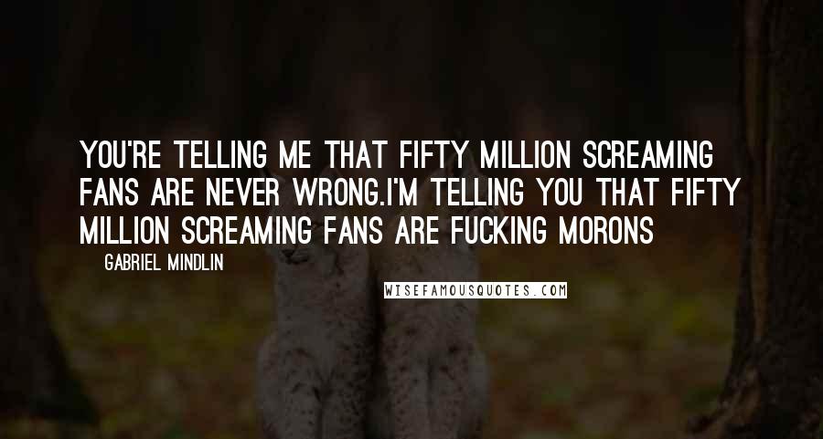 Gabriel Mindlin Quotes: You're telling me that fifty million screaming fans are never wrong.I'm telling you that fifty million screaming fans are fucking morons