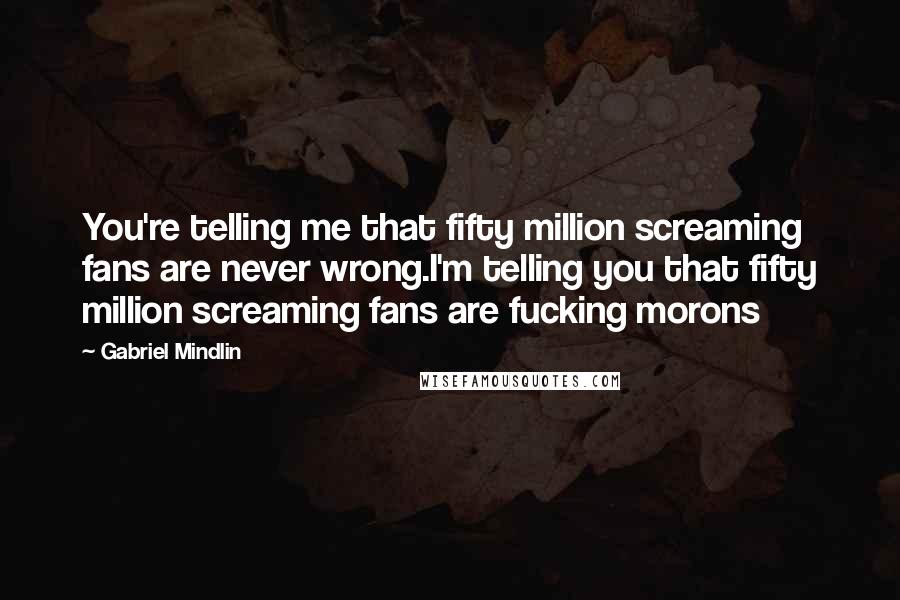 Gabriel Mindlin Quotes: You're telling me that fifty million screaming fans are never wrong.I'm telling you that fifty million screaming fans are fucking morons