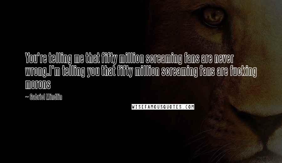 Gabriel Mindlin Quotes: You're telling me that fifty million screaming fans are never wrong.I'm telling you that fifty million screaming fans are fucking morons