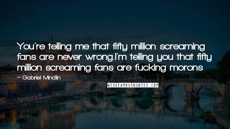 Gabriel Mindlin Quotes: You're telling me that fifty million screaming fans are never wrong.I'm telling you that fifty million screaming fans are fucking morons
