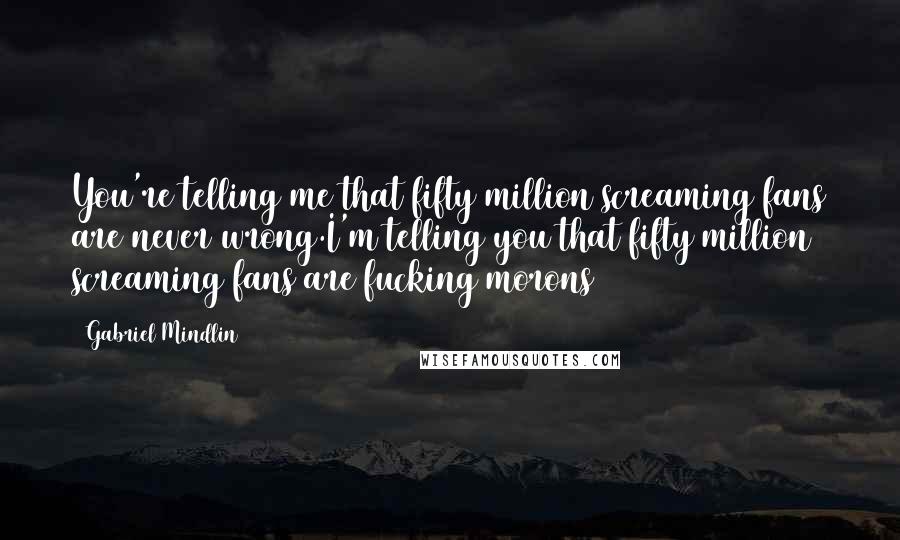 Gabriel Mindlin Quotes: You're telling me that fifty million screaming fans are never wrong.I'm telling you that fifty million screaming fans are fucking morons