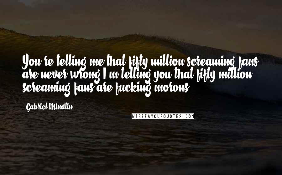 Gabriel Mindlin Quotes: You're telling me that fifty million screaming fans are never wrong.I'm telling you that fifty million screaming fans are fucking morons
