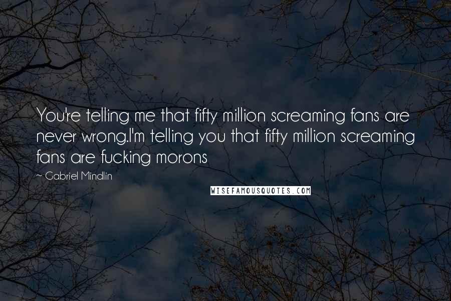 Gabriel Mindlin Quotes: You're telling me that fifty million screaming fans are never wrong.I'm telling you that fifty million screaming fans are fucking morons