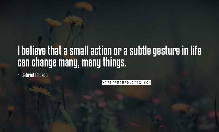 Gabriel Orozco Quotes: I believe that a small action or a subtle gesture in life can change many, many things.