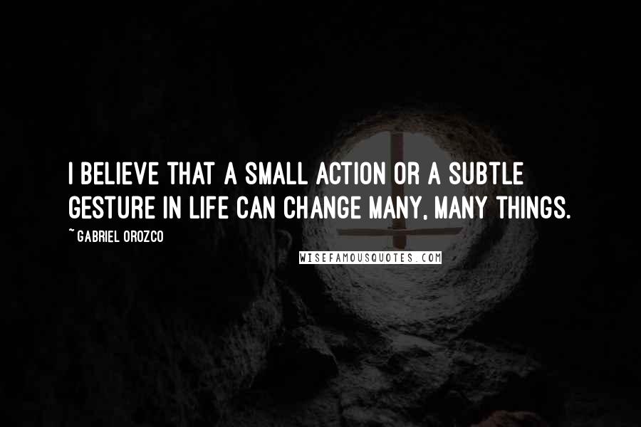 Gabriel Orozco Quotes: I believe that a small action or a subtle gesture in life can change many, many things.