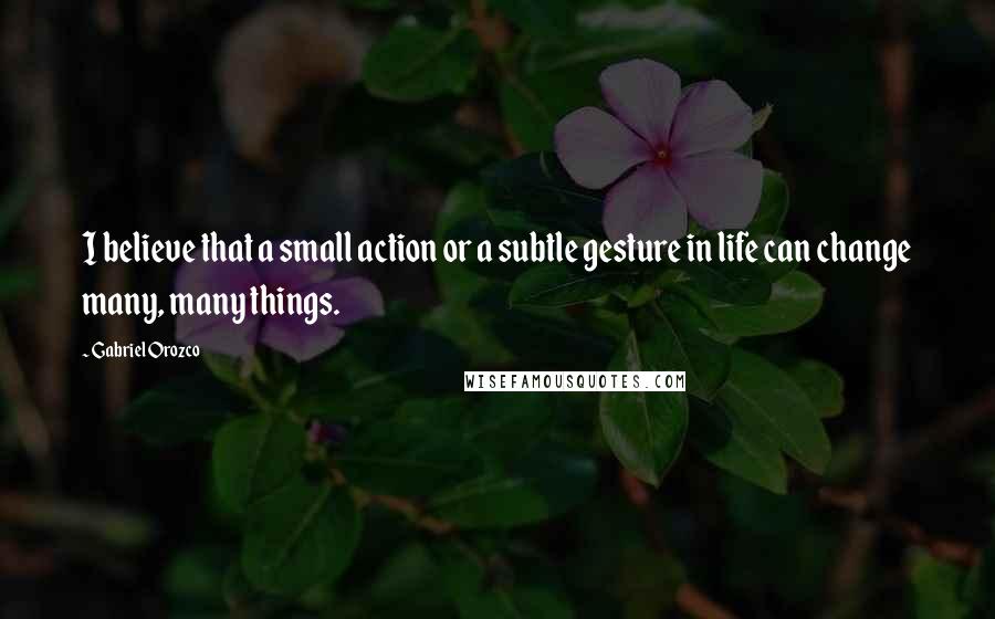 Gabriel Orozco Quotes: I believe that a small action or a subtle gesture in life can change many, many things.