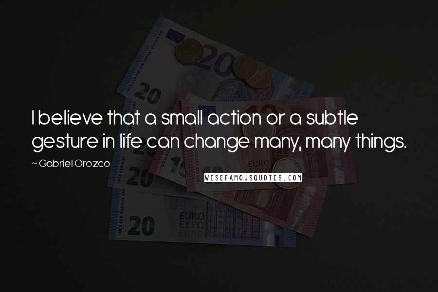 Gabriel Orozco Quotes: I believe that a small action or a subtle gesture in life can change many, many things.