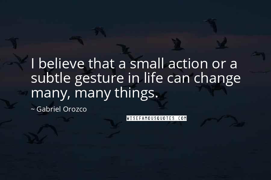 Gabriel Orozco Quotes: I believe that a small action or a subtle gesture in life can change many, many things.