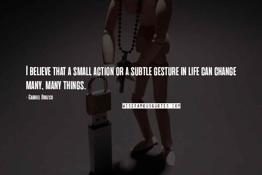 Gabriel Orozco Quotes: I believe that a small action or a subtle gesture in life can change many, many things.