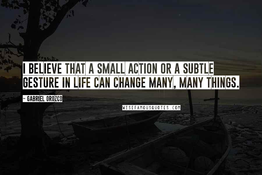 Gabriel Orozco Quotes: I believe that a small action or a subtle gesture in life can change many, many things.