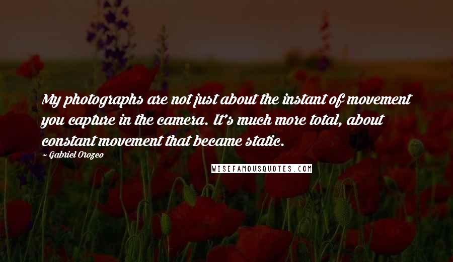 Gabriel Orozco Quotes: My photographs are not just about the instant of movement you capture in the camera. It's much more total, about constant movement that became static.