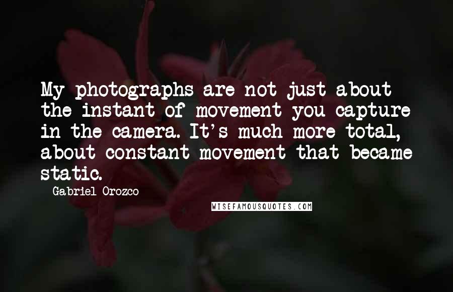 Gabriel Orozco Quotes: My photographs are not just about the instant of movement you capture in the camera. It's much more total, about constant movement that became static.
