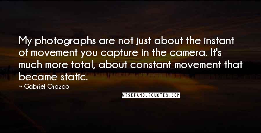 Gabriel Orozco Quotes: My photographs are not just about the instant of movement you capture in the camera. It's much more total, about constant movement that became static.