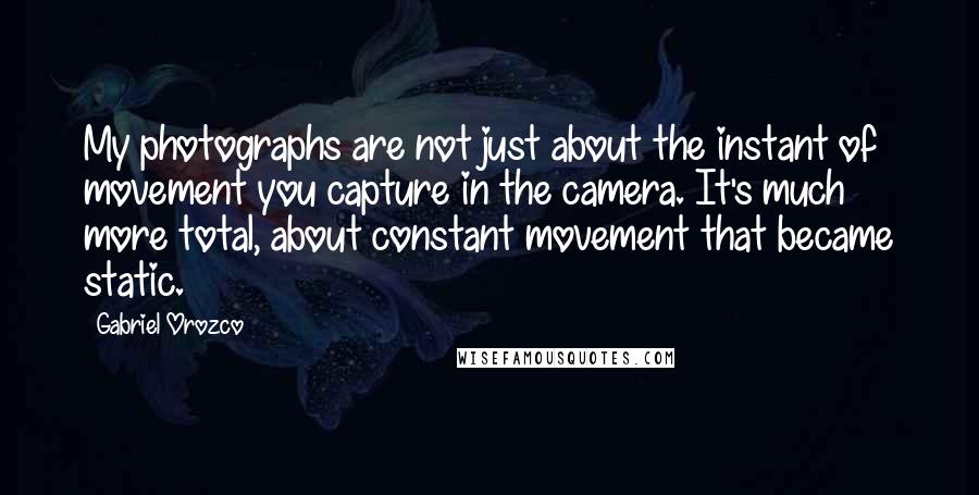 Gabriel Orozco Quotes: My photographs are not just about the instant of movement you capture in the camera. It's much more total, about constant movement that became static.