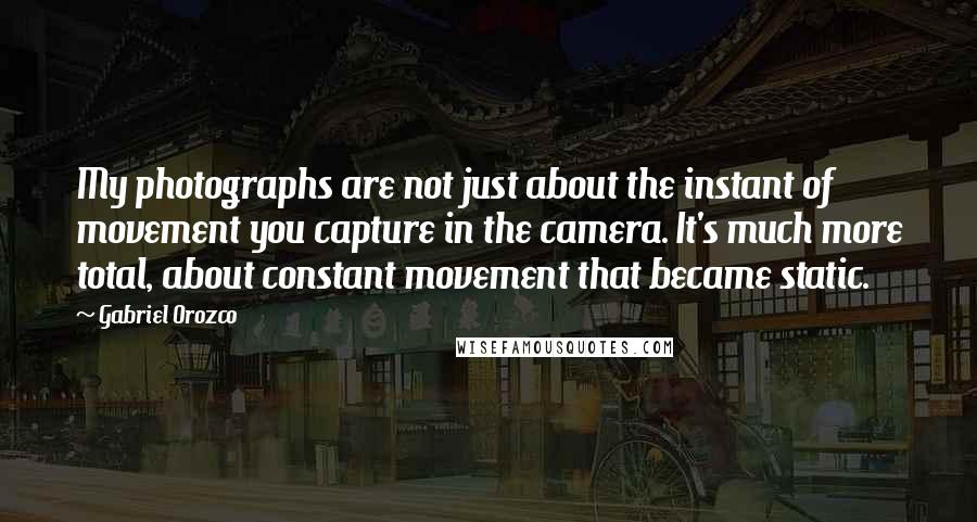 Gabriel Orozco Quotes: My photographs are not just about the instant of movement you capture in the camera. It's much more total, about constant movement that became static.