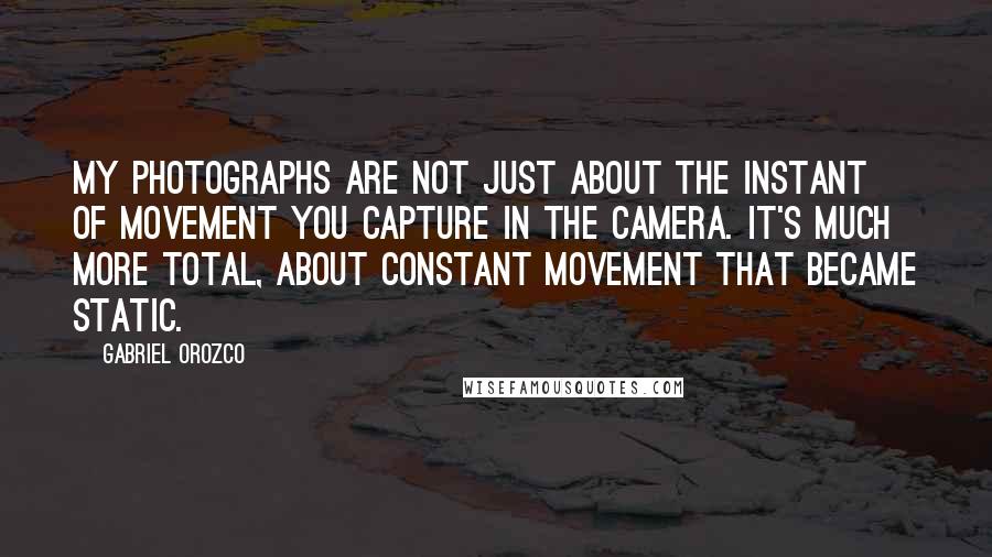 Gabriel Orozco Quotes: My photographs are not just about the instant of movement you capture in the camera. It's much more total, about constant movement that became static.