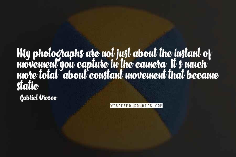 Gabriel Orozco Quotes: My photographs are not just about the instant of movement you capture in the camera. It's much more total, about constant movement that became static.