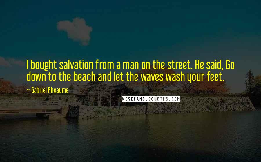 Gabriel Rheaume Quotes: I bought salvation from a man on the street. He said, Go down to the beach and let the waves wash your feet.