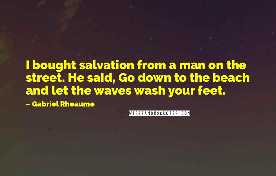 Gabriel Rheaume Quotes: I bought salvation from a man on the street. He said, Go down to the beach and let the waves wash your feet.