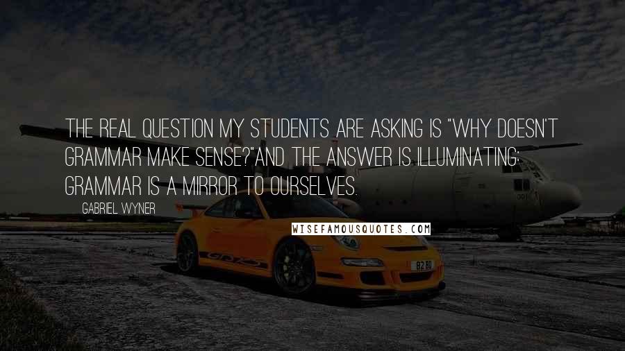 Gabriel Wyner Quotes: The real question my students are asking is "Why doesn't grammar make sense?"And the answer is illuminating: grammar is a mirror to ourselves.