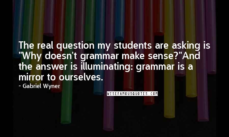 Gabriel Wyner Quotes: The real question my students are asking is "Why doesn't grammar make sense?"And the answer is illuminating: grammar is a mirror to ourselves.