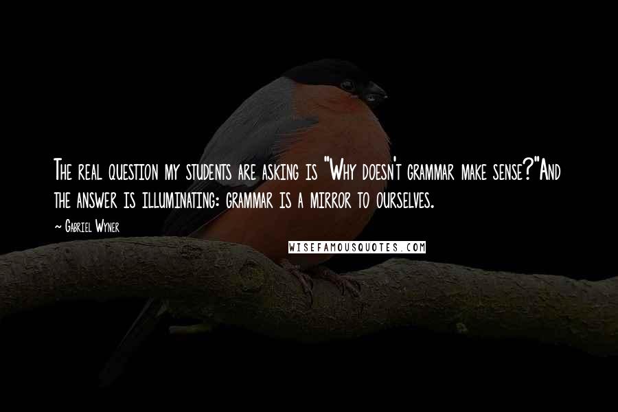 Gabriel Wyner Quotes: The real question my students are asking is "Why doesn't grammar make sense?"And the answer is illuminating: grammar is a mirror to ourselves.