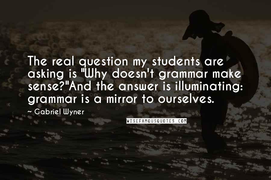 Gabriel Wyner Quotes: The real question my students are asking is "Why doesn't grammar make sense?"And the answer is illuminating: grammar is a mirror to ourselves.