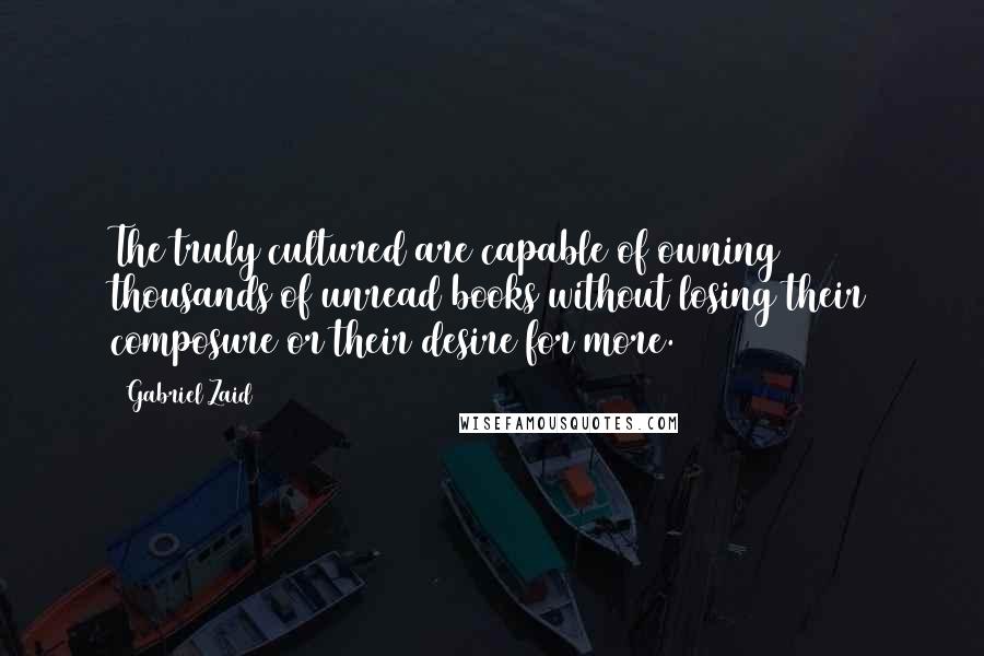 Gabriel Zaid Quotes: The truly cultured are capable of owning thousands of unread books without losing their composure or their desire for more.
