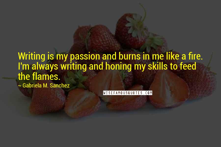 Gabriela M. Sanchez Quotes: Writing is my passion and burns in me like a fire. I'm always writing and honing my skills to feed the flames.