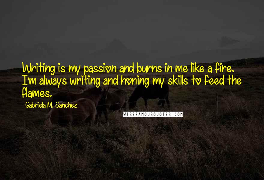 Gabriela M. Sanchez Quotes: Writing is my passion and burns in me like a fire. I'm always writing and honing my skills to feed the flames.