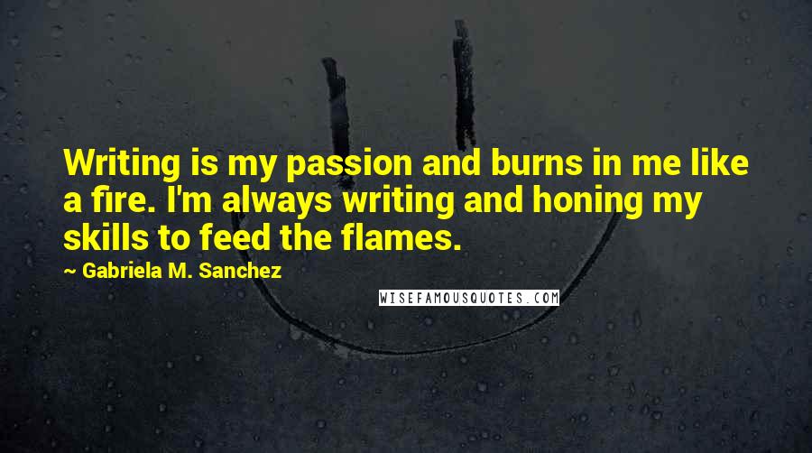 Gabriela M. Sanchez Quotes: Writing is my passion and burns in me like a fire. I'm always writing and honing my skills to feed the flames.