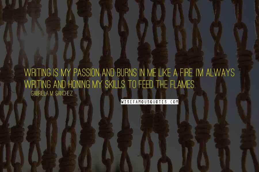 Gabriela M. Sanchez Quotes: Writing is my passion and burns in me like a fire. I'm always writing and honing my skills to feed the flames.