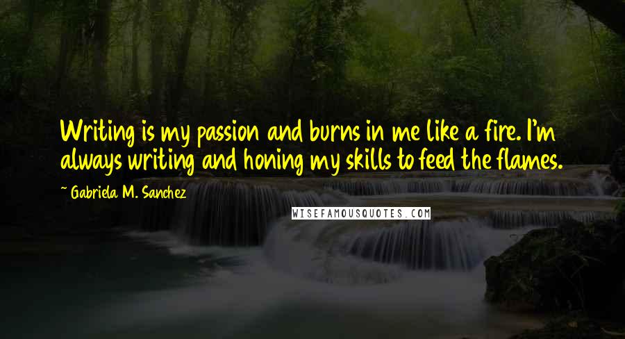 Gabriela M. Sanchez Quotes: Writing is my passion and burns in me like a fire. I'm always writing and honing my skills to feed the flames.