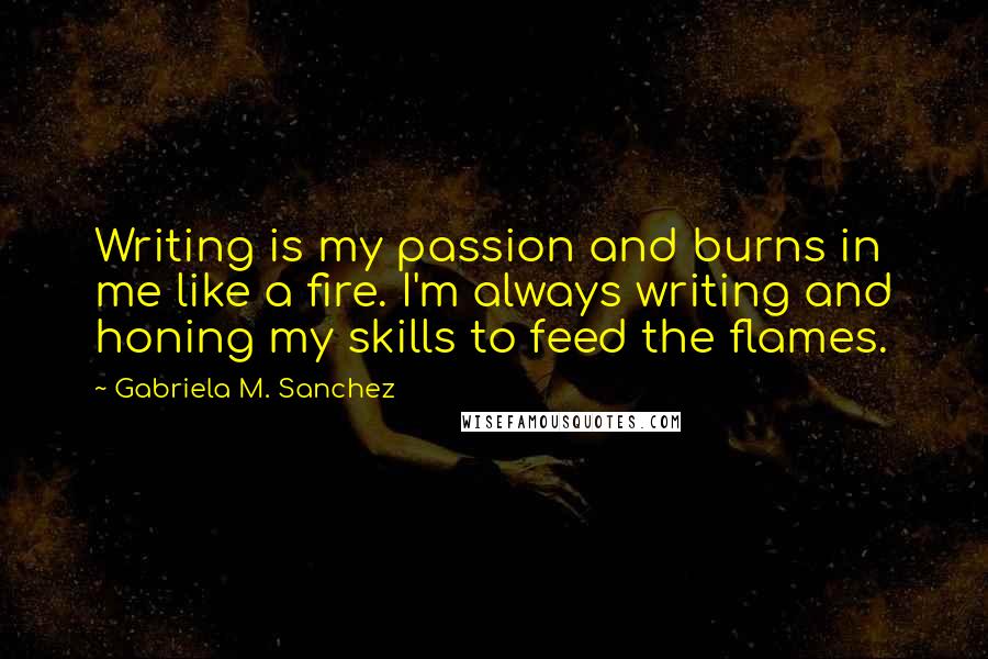 Gabriela M. Sanchez Quotes: Writing is my passion and burns in me like a fire. I'm always writing and honing my skills to feed the flames.