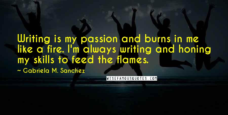 Gabriela M. Sanchez Quotes: Writing is my passion and burns in me like a fire. I'm always writing and honing my skills to feed the flames.