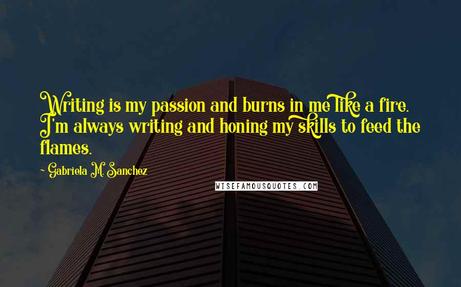 Gabriela M. Sanchez Quotes: Writing is my passion and burns in me like a fire. I'm always writing and honing my skills to feed the flames.