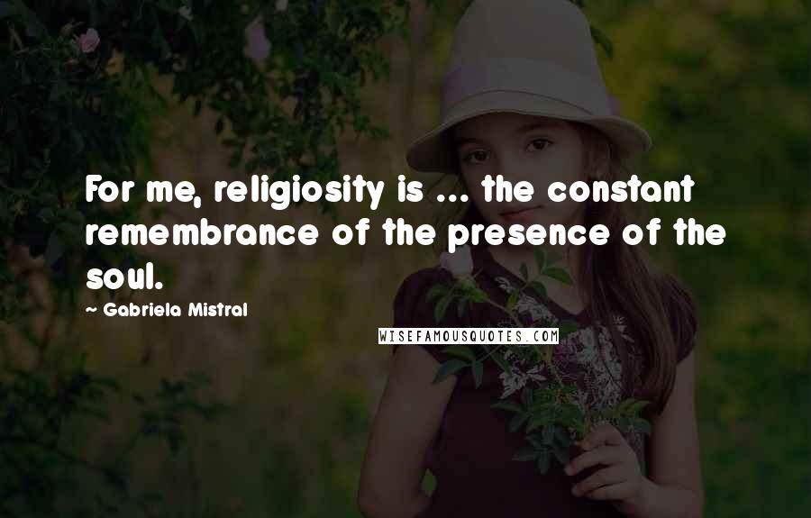 Gabriela Mistral Quotes: For me, religiosity is ... the constant remembrance of the presence of the soul.