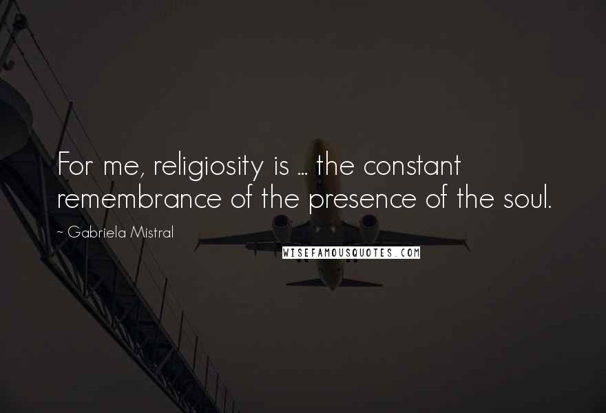 Gabriela Mistral Quotes: For me, religiosity is ... the constant remembrance of the presence of the soul.