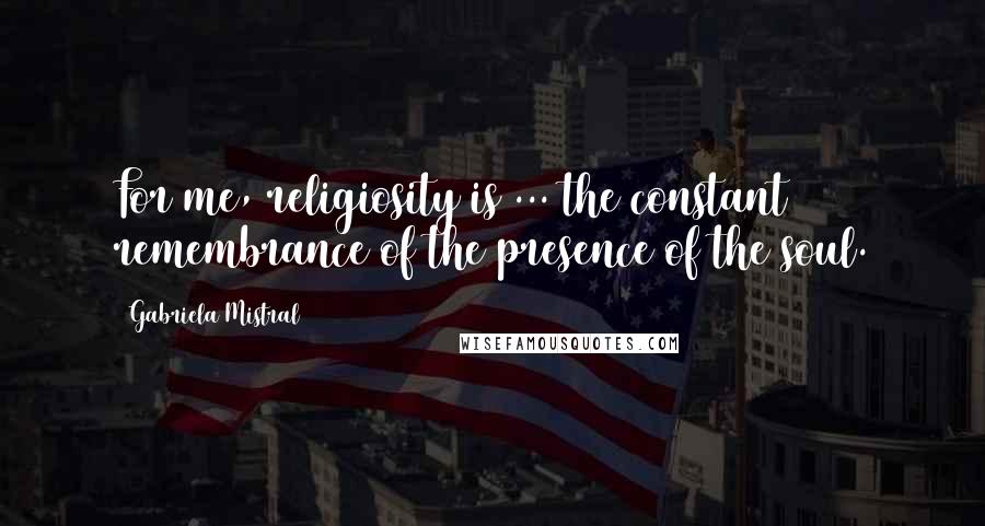 Gabriela Mistral Quotes: For me, religiosity is ... the constant remembrance of the presence of the soul.